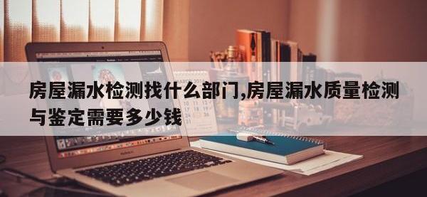 房屋漏水检测找什么部门,房屋漏水质量检测与鉴定需要多少钱