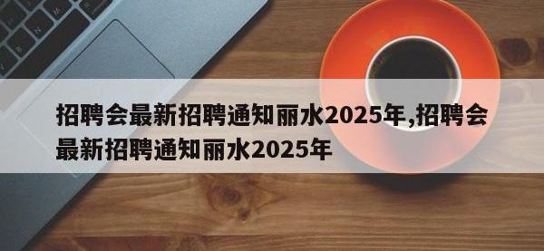招聘会最新招聘通知丽水2025年,招聘会最新招聘通知丽水2025年
