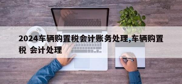 2024车辆购置税会计账务处理,车辆购置税 会计处理