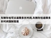 车辆年检可以逾期多长时间,车辆年检逾期多长时间强制报废