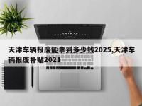 天津车辆报废能拿到多少钱2025,天津车辆报废补贴2021