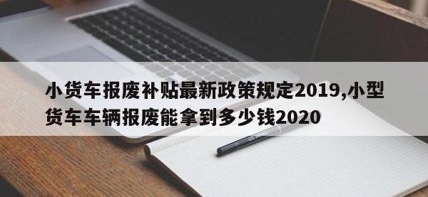 小货车报废补贴最新政策规定2019,小型货车车辆报废能拿到多少钱2020