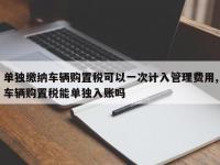单独缴纳车辆购置税可以一次计入管理费用,车辆购置税能单独入账吗