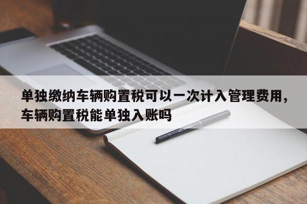 单独缴纳车辆购置税可以一次计入管理费用,车辆购置税能单独入账吗