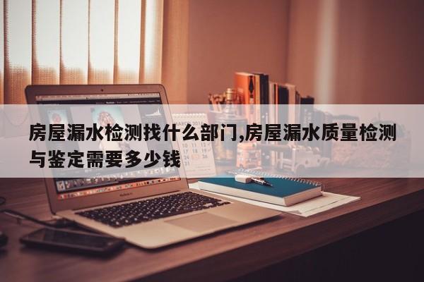 房屋漏水检测找什么部门,房屋漏水质量检测与鉴定需要多少钱