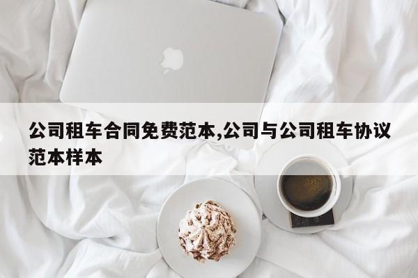 公司租车合同免费范本,公司与公司租车协议范本样本