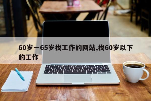 60岁一65岁找工作的网站,找60岁以下的工作